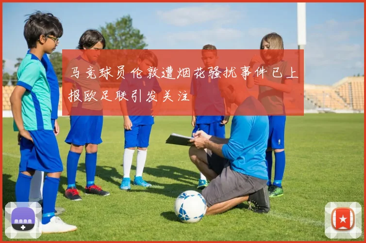 马竞球员伦敦遭烟花骚扰事件已上报欧足联引发关注