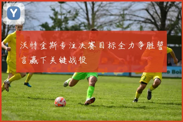 沃特金斯专注决赛目标全力争胜誓言赢下关键战役