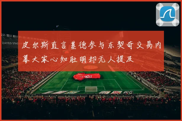 皮尔斯直言基德参与东契奇交易内幕大家心知肚明却无人提及