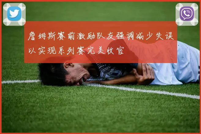詹姆斯赛前激励队友强调减少失误以实现系列赛完美收官
