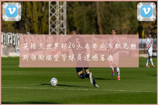 英格兰世界杯26人名单公布凯恩赖斯领衔福登等球员遗憾落选