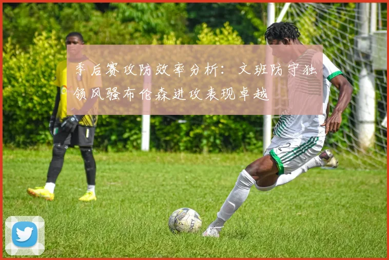 季后赛攻防效率分析:文班防守独领风骚布伦森进攻表现卓越