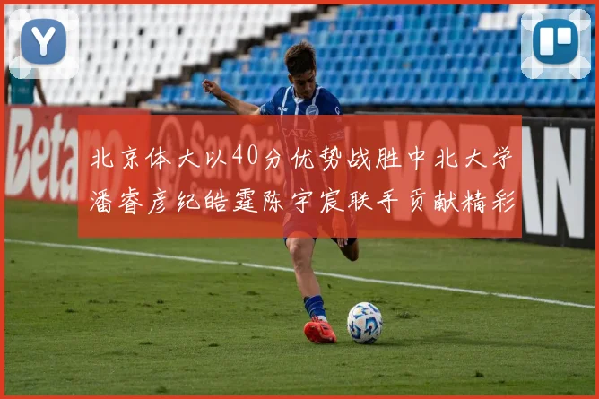 北京体大以40分优势战胜中北大学潘睿彦纪皓霆陈宇宸联手贡献精彩表现