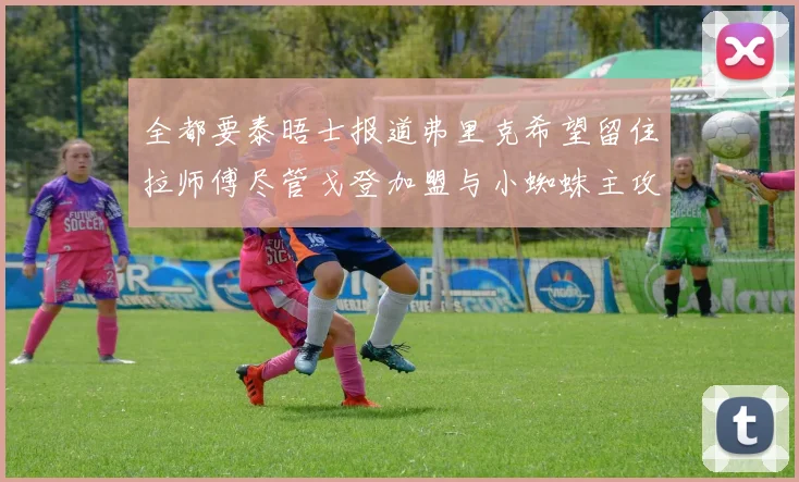 全都要泰晤士报道弗里克希望留住拉师傅尽管戈登加盟与小蜘蛛主攻