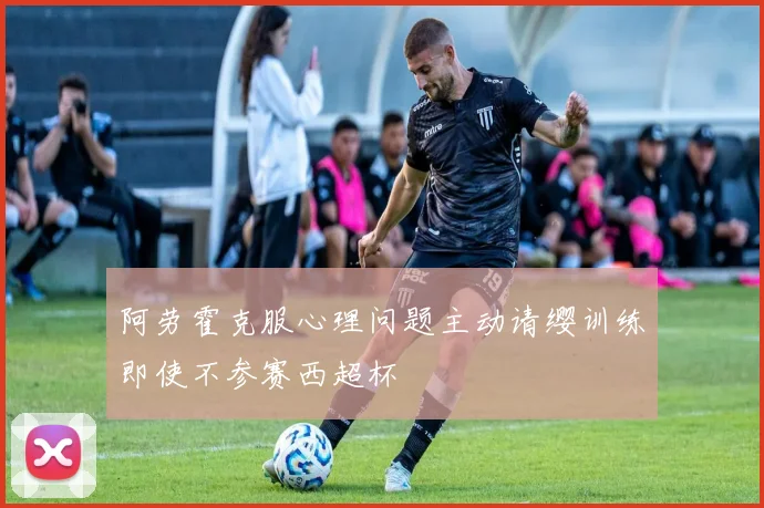 阿劳霍克服心理问题主动请缨训练即使不参赛西超杯