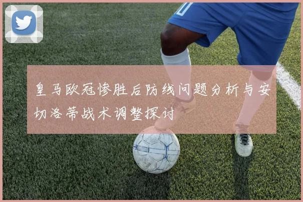 皇马欧冠惨胜后防线问题分析与安切洛蒂战术调整探讨