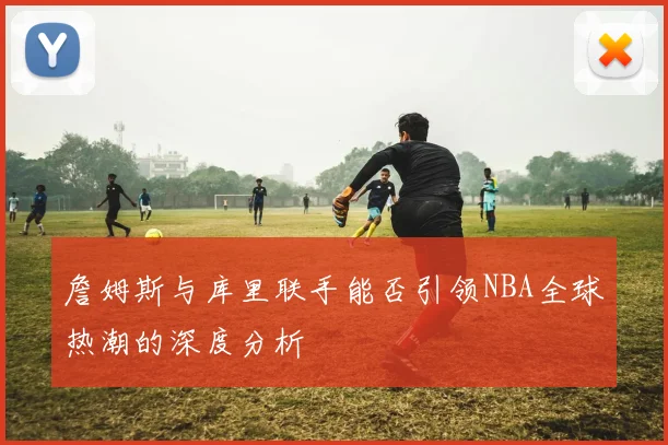 詹姆斯与库里联手能否引领NBA全球热潮的深度分析